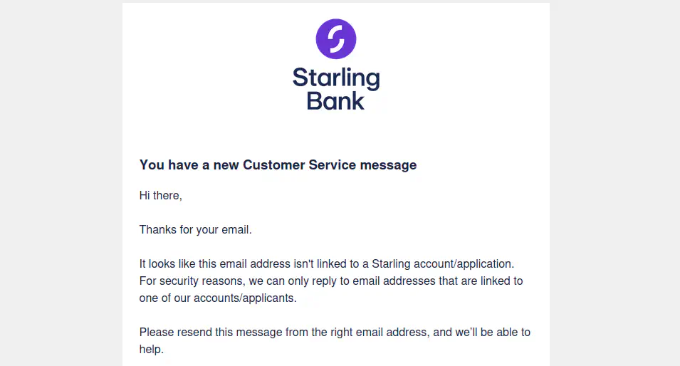 An email from Starling. The message text reads: 'Hi there, thanks for your email. It looks like this email address isn't linked to a Starling account/application. For security reasons, we can only reply to email addresses that are linked to one of our accounts/applicants. Please resend this message from the right email address, and we'll be able to help.'